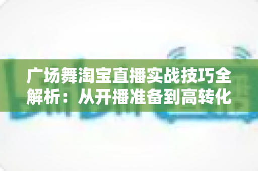 广场舞淘宝直播实战技巧全解析:从开播准备到高转化成交的中老年市场掘金指南 广场舞淘宝直播实战技巧全解析:从开播准备到高转化成交的中老年市场掘金指南