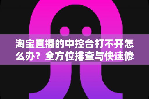 淘宝直播的中控台打不开怎么办？全方位排查与快速修复指南