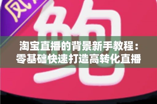 淘宝直播的背景新手教程：零基础快速打造高转化直播间的完整指南