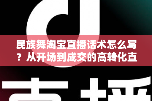 民族舞淘宝直播话术怎么写?从开场到成交的高转化直播话术全攻略 民族舞淘宝直播话术怎么写?从开场到成交的高转化直播话术全攻略