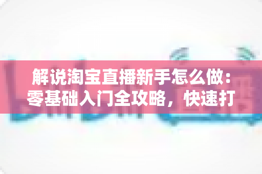 解说淘宝直播新手怎么做：零基础入门全攻略，快速打造人气直播间