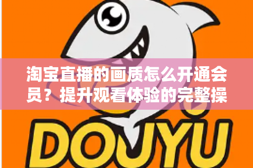 淘宝直播的画质怎么开通会员？提升观看体验的完整操作指南与实用技巧