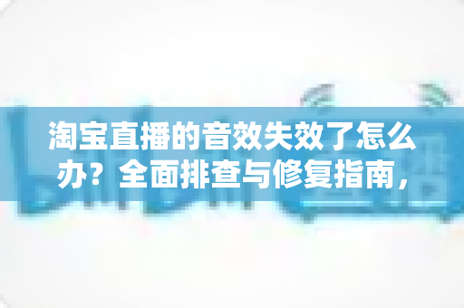 淘宝直播的音效失效了怎么办?全面排查与修复指南,助你快速恢复直播间声音 淘宝直播的音效失效了怎么办?全面排查与修复指南,助你快速恢复直播间声音