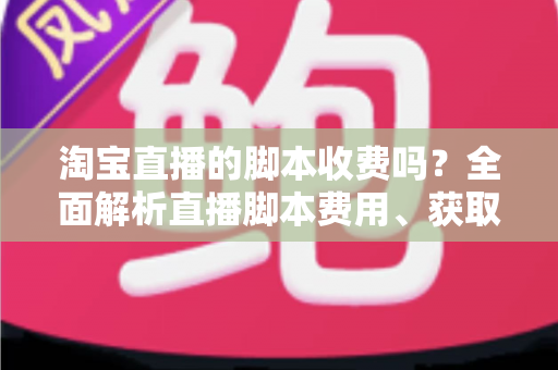淘宝直播的脚本收费吗?全面解析直播脚本费用、获取方式与实操建议(新手必读指南) 淘宝直播的脚本收费吗?全面解析直播脚本费用、获取方式与实操建议(新手必读指南)
