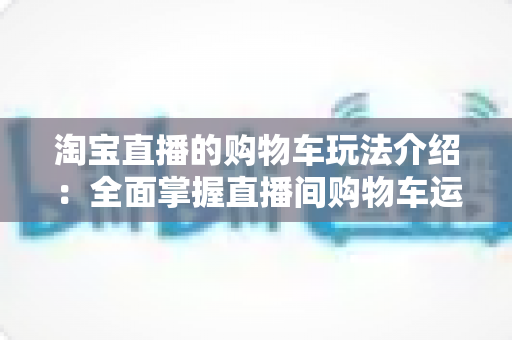 淘宝直播的购物车玩法介绍：全面掌握直播间购物车运营技巧，轻松提升带货转化率
