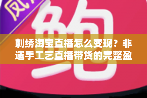 刺绣淘宝直播怎么变现？非遗手工艺直播带货的完整盈利攻略与实战技巧