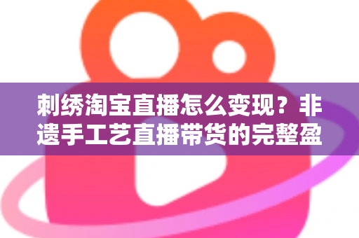 刺绣淘宝直播怎么变现？非遗手工艺直播带货的完整盈利攻略与实战技巧