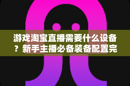 游戏淘宝直播需要什么设备?新手主播必备装备配置完全指南 游戏淘宝直播需要什么设备?新手主播必备装备配置完全指南