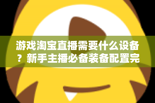 游戏淘宝直播需要什么设备?新手主播必备装备配置完全指南 游戏淘宝直播需要什么设备?新手主播必备装备配置完全指南