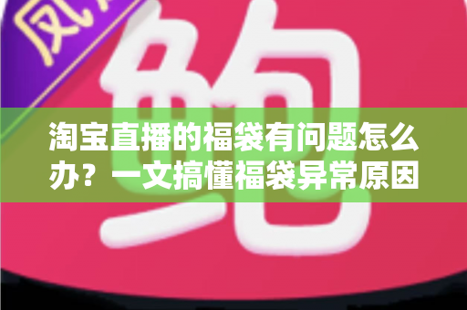 淘宝直播的福袋有问题怎么办？一文搞懂福袋异常原因与高效解决方法