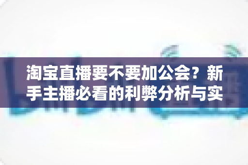 淘宝直播要不要加公会?新手主播必看的利弊分析与实用选择指南 淘宝直播要不要加公会?新手主播必看的利弊分析与实用选择指南