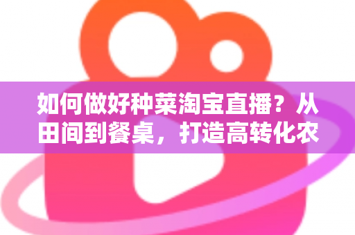 如何做好种菜淘宝直播？从田间到餐桌，打造高转化农产品直播间的实战全攻略