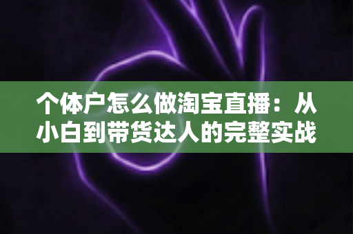 个体户怎么做淘宝直播：从小白到带货达人的完整实战指南（2024最新攻略）