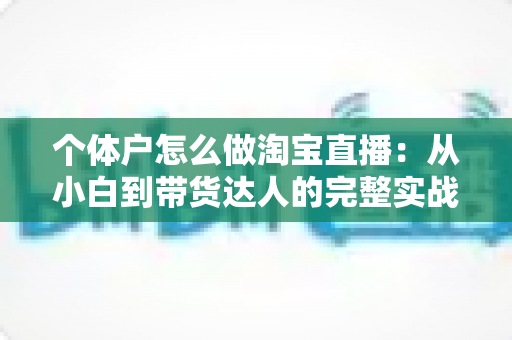 个体户怎么做淘宝直播：从小白到带货达人的完整实战指南（2024最新攻略）