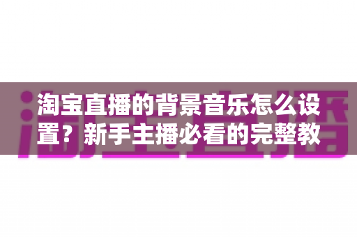 淘宝直播的背景音乐怎么设置？新手主播必看的完整教程与实用技巧