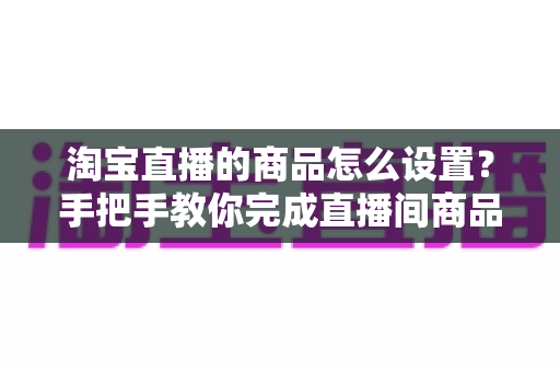 淘宝直播的商品怎么设置？手把手教你完成直播间商品配置，提升带货转化率