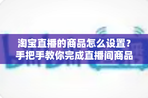淘宝直播的商品怎么设置？手把手教你完成直播间商品配置，提升带货转化率