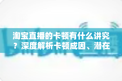 淘宝直播的卡顿有什么讲究?深度解析卡顿成因、潜在影响与实战优化全攻略 淘宝直播的卡顿有什么讲究?深度解析卡顿成因、潜在影响与实战优化全攻略