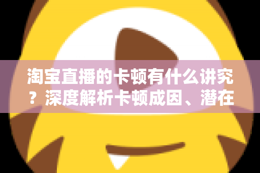淘宝直播的卡顿有什么讲究?深度解析卡顿成因、潜在影响与实战优化全攻略 淘宝直播的卡顿有什么讲究?深度解析卡顿成因、潜在影响与实战优化全攻略