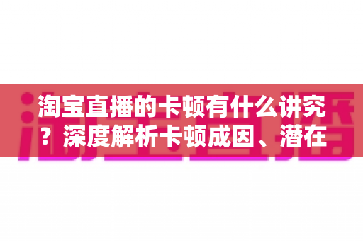 淘宝直播的卡顿有什么讲究？深度解析卡顿成因、潜在影响与实战优化全攻略