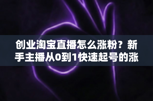 创业淘宝直播怎么涨粉？新手主播从0到1快速起号的涨粉实战指南