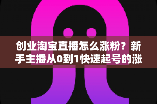 创业淘宝直播怎么涨粉？新手主播从0到1快速起号的涨粉实战指南