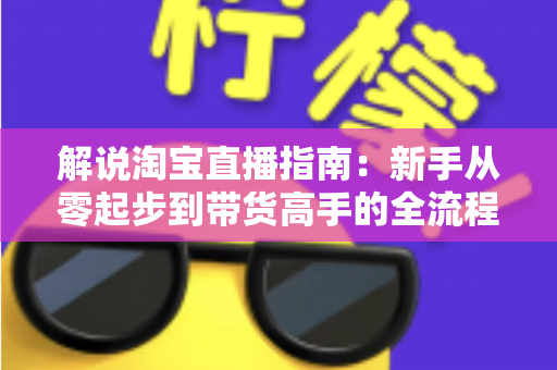 解说淘宝直播指南：新手从零起步到带货高手的全流程实战攻略