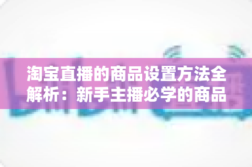 淘宝直播的商品设置方法全解析:新手主播必学的商品配置实操指南,助你快速提升直播间转化率 淘宝直播的商品设置方法全解析:新手主播必学的商品配置实操指南,助你快速提升直播间转化率