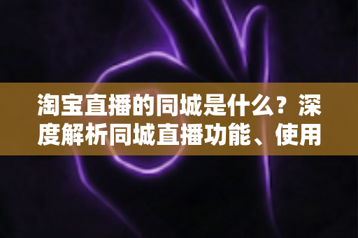 淘宝直播的同城是什么？深度解析同城直播功能、使用方法与本地消费运营价值