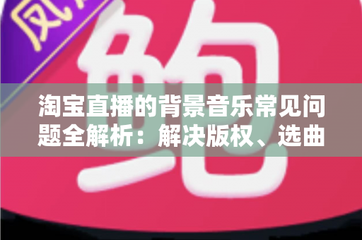 淘宝直播的背景音乐常见问题全解析:解决版权、选曲与播放难题的实用指南 淘宝直播的背景音乐常见问题全解析:解决版权、选曲与播放难题的实用指南