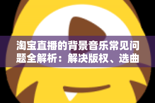 淘宝直播的背景音乐常见问题全解析：解决版权、选曲与播放难题的实用指南
