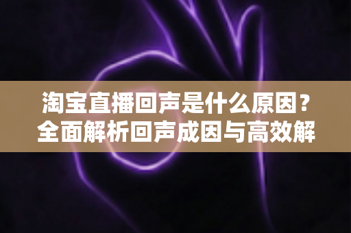 淘宝直播回声是什么原因?全面解析回声成因与高效解决方法 淘宝直播回声是什么原因?全面解析回声成因与高效解决方法