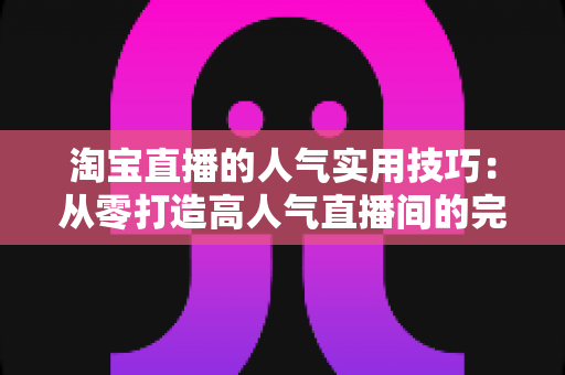 淘宝直播的人气实用技巧:从零打造高人气直播间的完整实战指南 淘宝直播的人气实用技巧:从零打造高人气直播间的完整实战指南