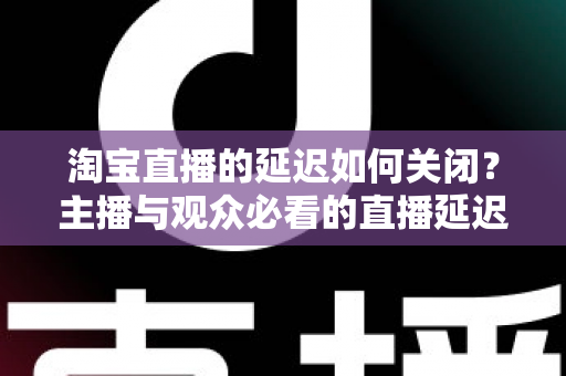 淘宝直播的延迟如何关闭？主播与观众必看的直播延迟优化全攻略