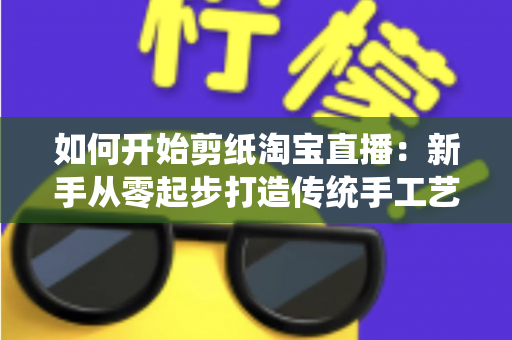 如何开始剪纸淘宝直播:新手从零起步打造传统手工艺直播间的完整指南 如何开始剪纸淘宝直播:新手从零起步打造传统手工艺直播间的完整指南