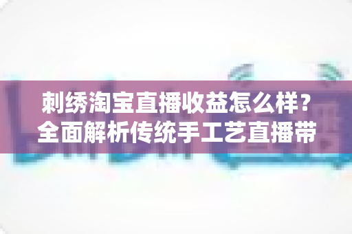 刺绣淘宝直播收益怎么样？全面解析传统手工艺直播带货的真实收入、变现渠道与未来前景