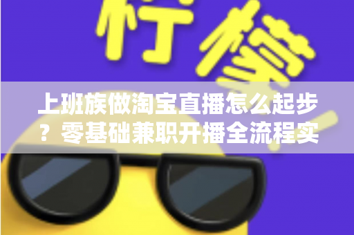 上班族做淘宝直播怎么起步?零基础兼职开播全流程实战指南 上班族做淘宝直播怎么起步?零基础兼职开播全流程实战指南