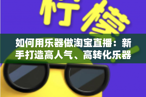如何用乐器做淘宝直播：新手打造高人气、高转化乐器直播间的全流程实战指南