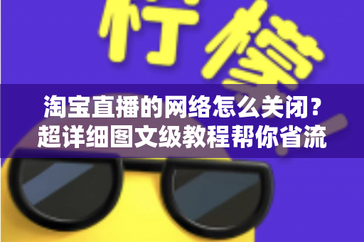 淘宝直播的网络怎么关闭？超详细图文级教程帮你省流量、防偷跑、轻松管控手机网络