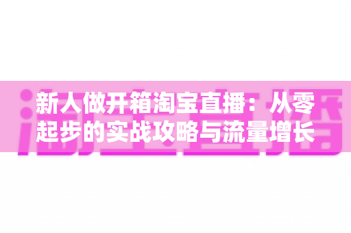 新人做开箱淘宝直播：从零起步的实战攻略与流量增长秘籍