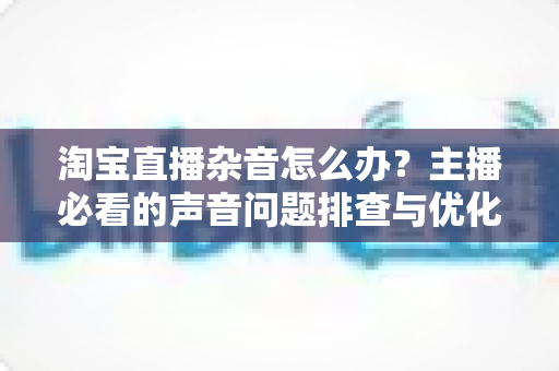 淘宝直播杂音怎么办?主播必看的声音问题排查与优化全攻略 淘宝直播杂音怎么办?主播必看的声音问题排查与优化全攻略