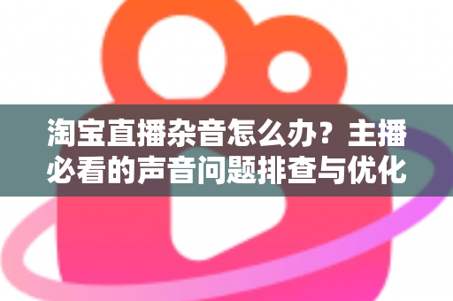 淘宝直播杂音怎么办？主播必看的声音问题排查与优化全攻略