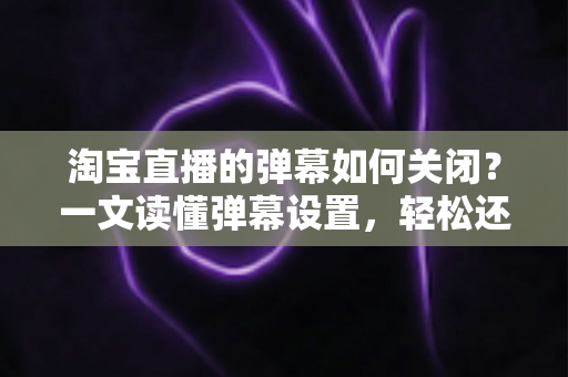 淘宝直播的弹幕如何关闭?一文读懂弹幕设置,轻松还原清爽购物体验 淘宝直播的弹幕如何关闭?一文读懂弹幕设置,轻松还原清爽购物体验