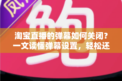 淘宝直播的弹幕如何关闭?一文读懂弹幕设置,轻松还原清爽购物体验 淘宝直播的弹幕如何关闭?一文读懂弹幕设置,轻松还原清爽购物体验