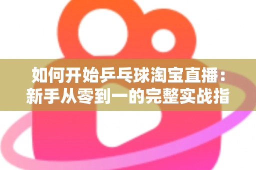 如何开始乒乓球淘宝直播：新手从零到一的完整实战指南