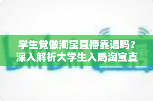 学生党做淘宝直播靠谱吗?深入解析大学生入局淘宝直播的优势、风险与实用指南 学生党做淘宝直播靠谱吗?深入解析大学生入局淘宝直播的优势、风险与实用指南