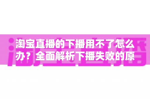 淘宝直播的下播用不了怎么办？全面解析下播失败的原因与解决方案
