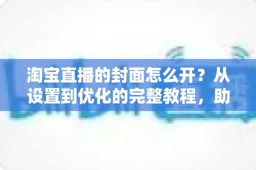 淘宝直播的封面怎么开？从设置到优化的完整教程，助你直播间人气翻倍