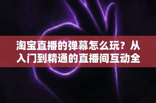 淘宝直播的弹幕怎么玩?从入门到精通的直播间互动全攻略 淘宝直播的弹幕怎么玩?从入门到精通的直播间互动全攻略