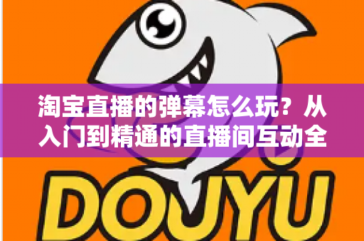 淘宝直播的弹幕怎么玩？从入门到精通的直播间互动全攻略